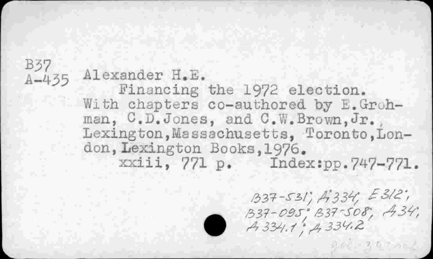 ﻿B37
Alexander H.E.
Financing the 1972 election.
With chapters co-authored by E.Groh-man, C.D.Jones, and C.W.Brown,Jr., Lexington,Massachusetts, Toronto,London, Lexington Books,1976.
xxiii, 771 p. Index:pp.7^7-771.
2>yf-pâs‘ &y?'Scr, A &/. Ï; ,433^2.